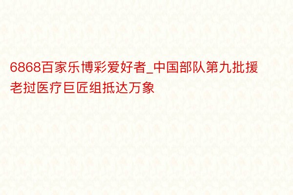 6868百家乐博彩爱好者_中国部队第九批援老挝医疗巨匠组抵达万象