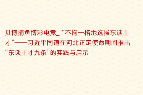 贝博捕鱼博彩电竞_ “不拘一格地选拔东谈主才”——习近平同道在河北正定使命期间推出“东谈主才九条”的实践与启示