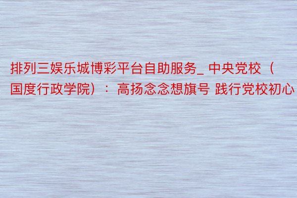排列三娱乐城博彩平台自助服务_ 中央党校（国度行政学院）：高扬念念想旗号 践行党校初心