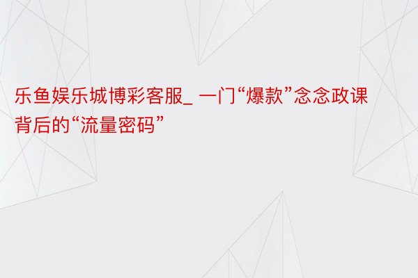 乐鱼娱乐城博彩客服_ 一门“爆款”念念政课背后的“流量密码”