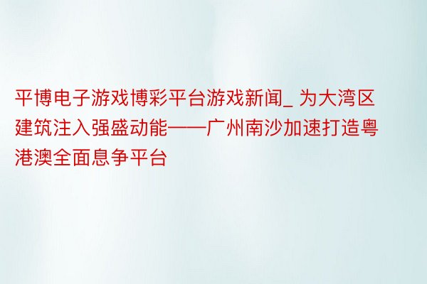 平博电子游戏博彩平台游戏新闻_ 为大湾区建筑注入强盛动能——广州南沙加速打造粤港澳全面息争平台