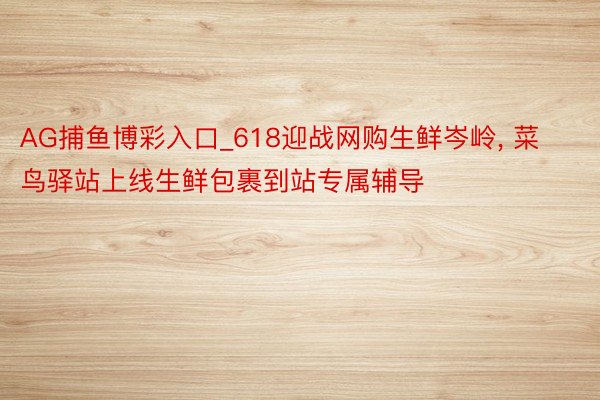 AG捕鱼博彩入口_618迎战网购生鲜岑岭， 菜鸟驿站上线生鲜包裹到站专属辅导
