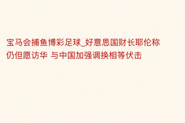 宝马会捕鱼博彩足球_好意思国财长耶伦称仍但愿访华 与中国加强调换相等伏击