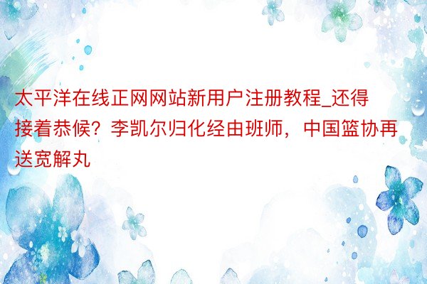 太平洋在线正网网站新用户注册教程_还得接着恭候？李凯尔归化经由班师，中国篮协再送宽解丸