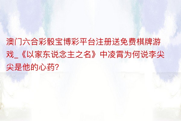 澳门六合彩骰宝博彩平台注册送免费棋牌游戏_《以家东说念主之名》中凌霄为何说李尖尖是他的心药？