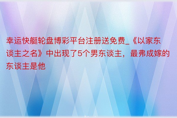 幸运快艇轮盘博彩平台注册送免费_《以家东谈主之名》中出现了5个男东谈主，最弗成嫁的东谈主是他