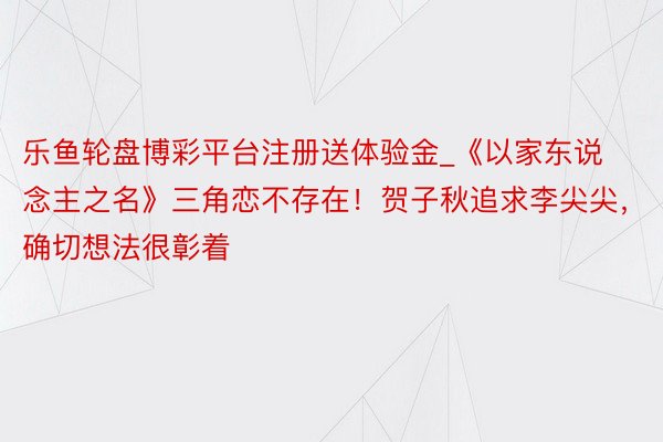 乐鱼轮盘博彩平台注册送体验金_《以家东说念主之名》三角恋不存在！贺子秋追求李尖尖，确切想法很彰着