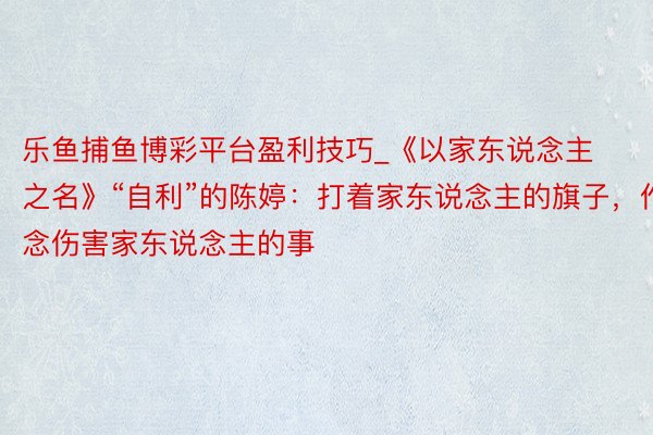 乐鱼捕鱼博彩平台盈利技巧_《以家东说念主之名》“自利”的陈婷：打着家东说念主的旗子，作念伤害家东说念主的事