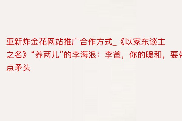 亚新炸金花网站推广合作方式_《以家东谈主之名》“养两儿”的李海浪：李爸，你的暖和，要带点矛头