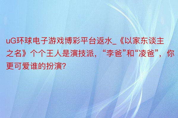 uG环球电子游戏博彩平台返水_《以家东谈主之名》个个王人是演技派，“李爸”和“凌爸”，你更可爱谁的扮演？