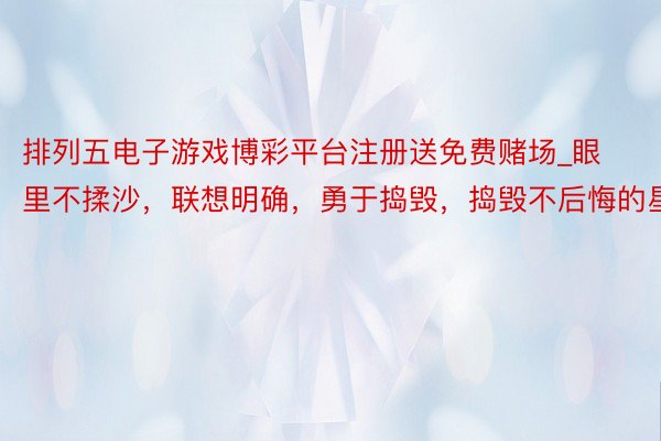 排列五电子游戏博彩平台注册送免费赌场_眼里不揉沙，联想明确，勇于捣毁，捣毁不后悔的星座