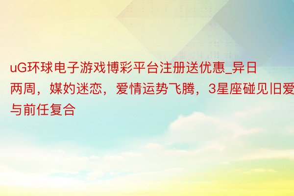 uG环球电子游戏博彩平台注册送优惠_异日两周，媒妁迷恋，爱情运势飞腾，3星座碰见旧爱，与前任复合