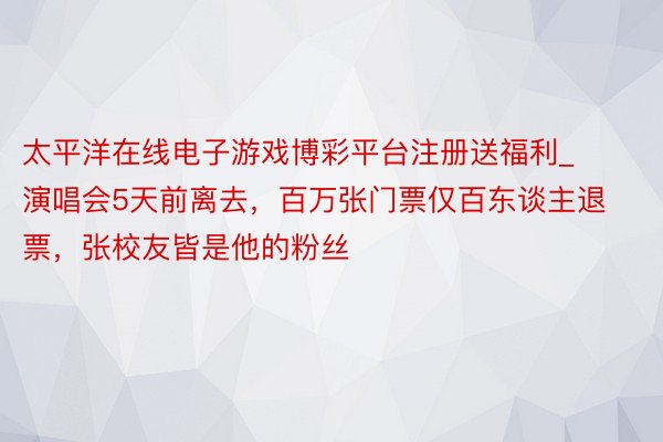 太平洋在线电子游戏博彩平台注册送福利_演唱会5天前离去，百万张门票仅百东谈主退票，张校友皆是他的粉丝