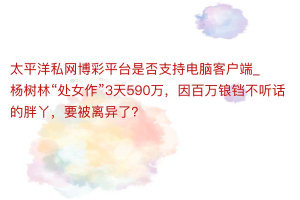 太平洋私网博彩平台是否支持电脑客户端_杨树林“处女作”3天590万，因百万锒铛不听话的胖丫，要被离异了？