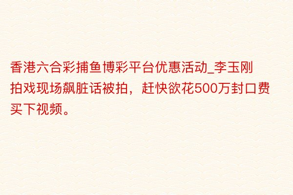 香港六合彩捕鱼博彩平台优惠活动_李玉刚拍戏现场飙脏话被拍，赶快欲花500万封口费买下视频。