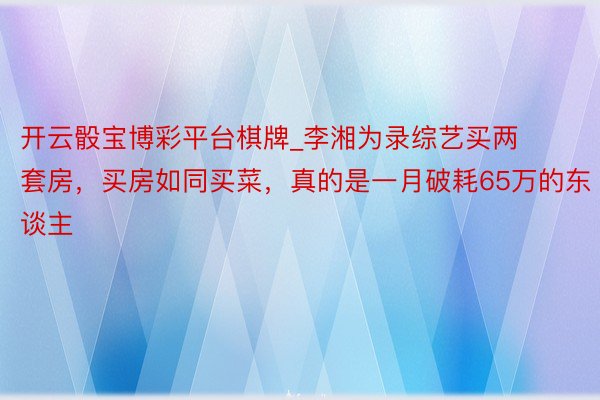 开云骰宝博彩平台棋牌_李湘为录综艺买两套房，买房如同买菜，真的是一月破耗65万的东谈主