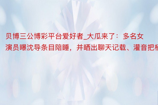 贝博三公博彩平台爱好者_大瓜来了：多名女演员曝沈导条目陪睡，并晒出聊天记载、灌音把柄