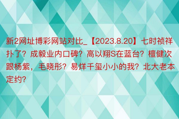 新2网址博彩网站对比_【2023.8.20】七时祯祥扑了？成毅业内口碑？高以翔S在蓝台？檀健次跟杨紫，毛晓彤？易烊千玺小小的我？北大老本定约？