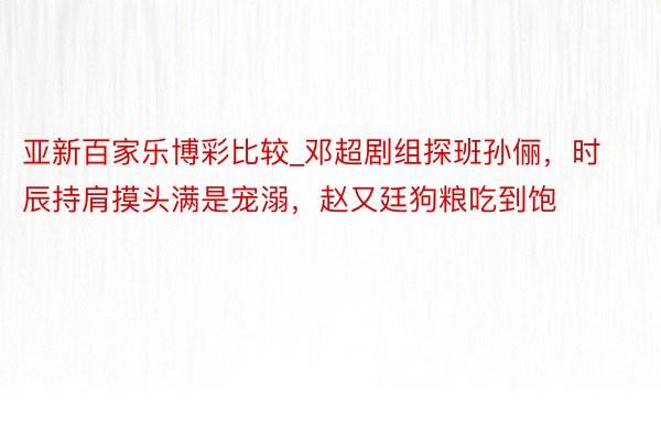 亚新百家乐博彩比较_邓超剧组探班孙俪，时辰持肩摸头满是宠溺，赵又廷狗粮吃到饱