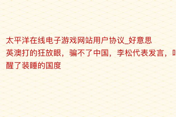 太平洋在线电子游戏网站用户协议_好意思英澳打的狂放眼，骗不了中国，李松代表发言，叫醒了装睡的国度