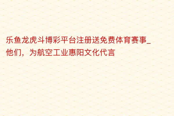 乐鱼龙虎斗博彩平台注册送免费体育赛事_他们，为航空工业惠阳文化代言