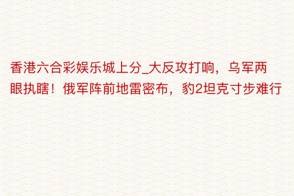 香港六合彩娱乐城上分_大反攻打响，乌军两眼执瞎！俄军阵前地雷密布，豹2坦克寸步难行