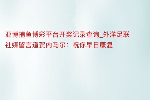 亚博捕鱼博彩平台开奖记录查询_外洋足联社媒留言道贺内马尔：祝你早日康复