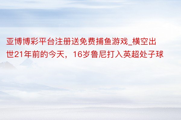 亚博博彩平台注册送免费捕鱼游戏_横空出世21年前的今天，16岁鲁尼打入英超处子球