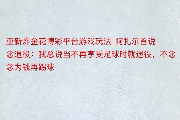 亚新炸金花博彩平台游戏玩法_阿扎尔首说念退役：我总说当不再享受足球时就退役，不念念为钱再踢球