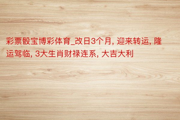 彩票骰宝博彩体育_改日3个月， 迎来转运， 隆运驾临， 3大生肖财禄连系， 大吉大利