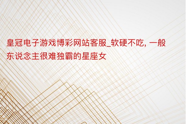 皇冠电子游戏博彩网站客服_软硬不吃， 一般东说念主很难独霸的星座女