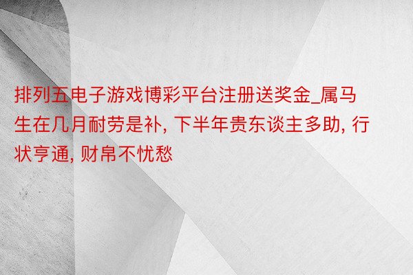 排列五电子游戏博彩平台注册送奖金_属马生在几月耐劳是补, 下半年贵东谈主多助, 行状亨通, 财帛不忧愁
