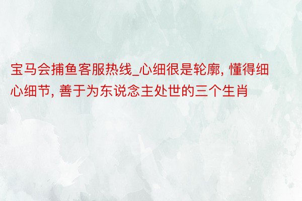 宝马会捕鱼客服热线_心细很是轮廓， 懂得细心细节， 善于为东说念主处世的三个生肖
