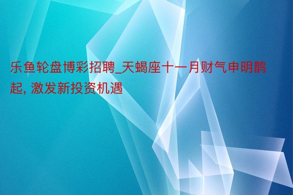 乐鱼轮盘博彩招聘_天蝎座十一月财气申明鹊起, 激发新投资机遇