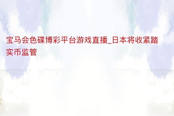 宝马会色碟博彩平台游戏直播_日本将收紧踏实币监管