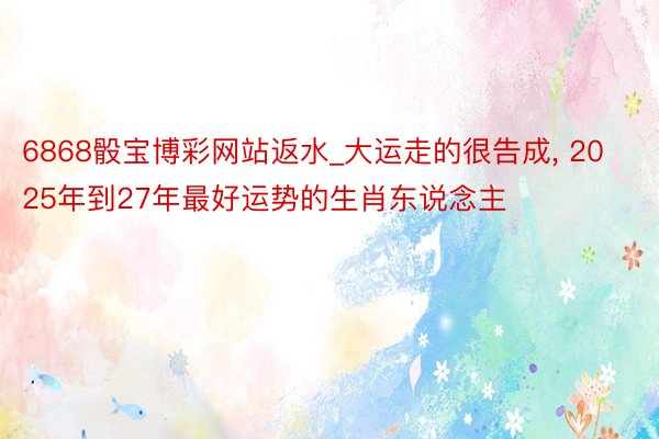 6868骰宝博彩网站返水_大运走的很告成, 2025年到27年最好运势的生肖东说念主