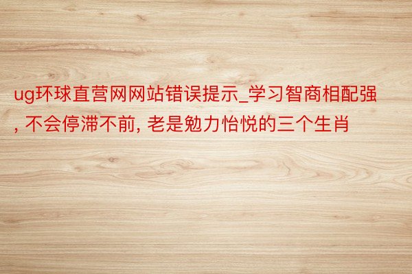 ug环球直营网网站错误提示_学习智商相配强, 不会停滞不前, 老是勉力怡悦的三个生肖