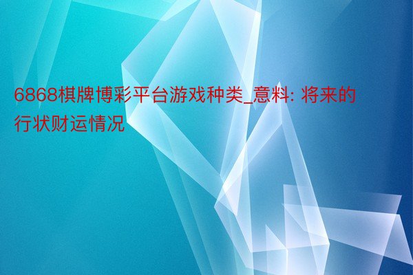 6868棋牌博彩平台游戏种类_意料: 将来的行状财运情况