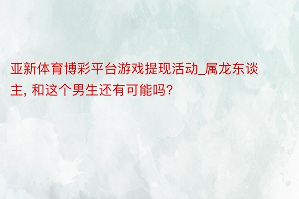 亚新体育博彩平台游戏提现活动_属龙东谈主, 和这个男生还有可能吗?