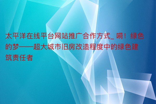太平洋在线平台网站推广合作方式_ 嗬！绿色的梦——超大城市旧房改造程度中的绿色建筑责任者