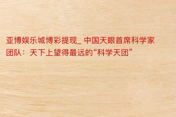 亚博娱乐城博彩提现_ 中国天眼首席科学家团队：天下上望得最远的“科学天团”