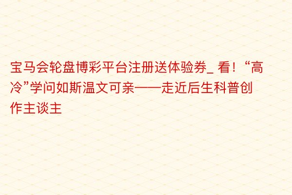 宝马会轮盘博彩平台注册送体验券_ 看！“高冷”学问如斯温文可亲——走近后生科普创作主谈主