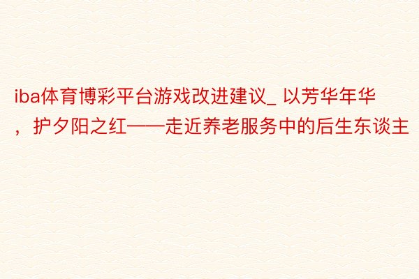 iba体育博彩平台游戏改进建议_ 以芳华年华，护夕阳之红——走近养老服务中的后生东谈主