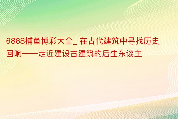 6868捕鱼博彩大全_ 在古代建筑中寻找历史回响——走近建设古建筑的后生东谈主