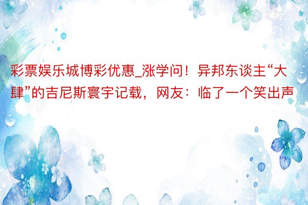 彩票娱乐城博彩优惠_涨学问！异邦东谈主“大肆”的吉尼斯寰宇记载，网友：临了一个笑出声