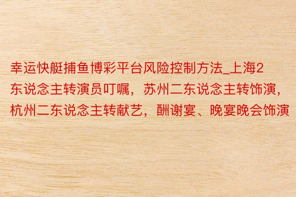 幸运快艇捕鱼博彩平台风险控制方法_上海2东说念主转演员叮嘱，苏州二东说念主转饰演，杭州二东说念主转献艺，酬谢宴、晚宴晚会饰演