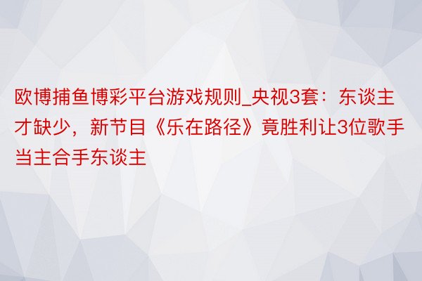 欧博捕鱼博彩平台游戏规则_央视3套：东谈主才缺少，新节目《乐在路径》竟胜利让3位歌手当主合手东谈主