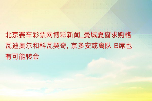 北京赛车彩票网博彩新闻_曼城夏窗求购格瓦迪奥尔和科瓦契奇， 京多安或离队 B席也有可能转会