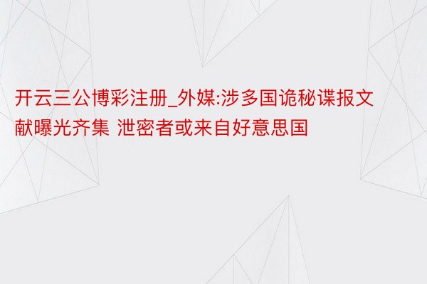 开云三公博彩注册_外媒:涉多国诡秘谍报文献曝光齐集 泄密者或来自好意思国