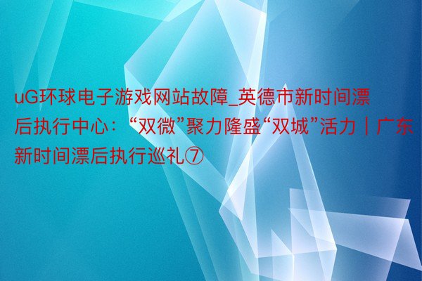 uG环球电子游戏网站故障_英德市新时间漂后执行中心：“双微”聚力隆盛“双城”活力｜广东新时间漂后执行巡礼⑦
